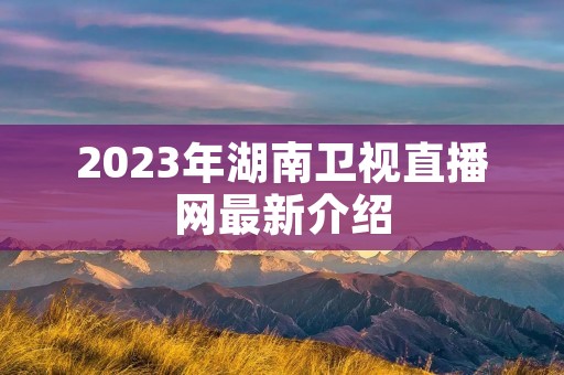 2023年湖南卫视直播网最新介绍 2023年湖南卫视直播网最新介绍