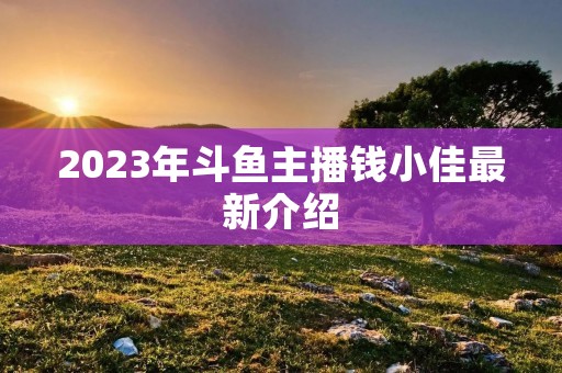 2023年斗鱼主播钱小佳最新介绍 2023年斗鱼主播钱小佳最新介绍