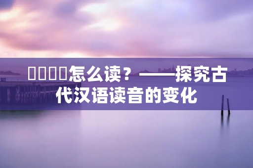 屲仚屳冚怎么读？——探究古代汉语读音的变化