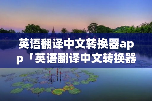 英语翻译中文转换器app「英语翻译中文转换器在线翻译百度」