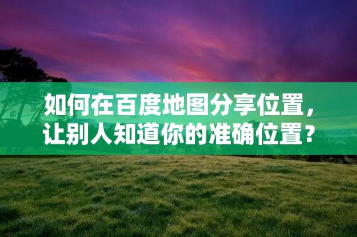 如何在百度地图分享位置,让别人知道你的准确位置?