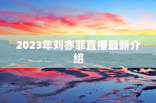 2023年刘亦菲直播最新介绍
