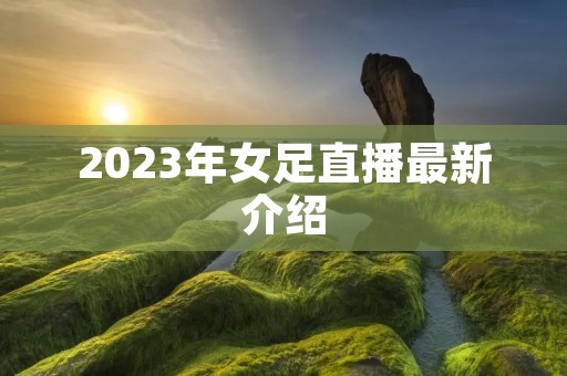 2023年女足直播最新介绍 2023年女足直播最新介绍