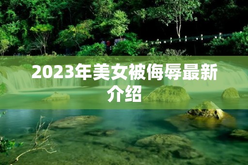 2023年美女被侮辱最新介绍 2023年美女被侮辱最新介绍