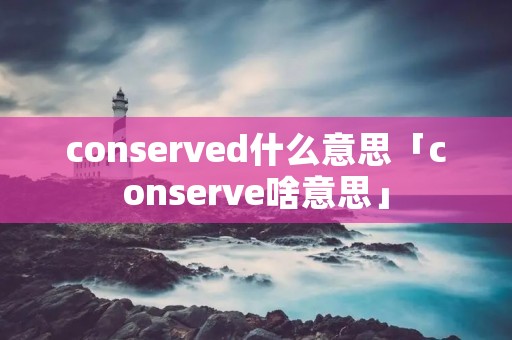 conserved什么意思「conserve啥意思」 conserved什么意思「conserve啥意思」