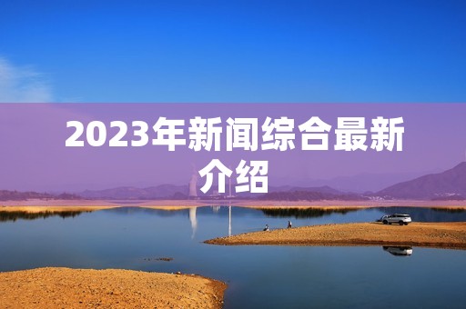 2023年新闻综合最新介绍 2023年新闻综合最新介绍