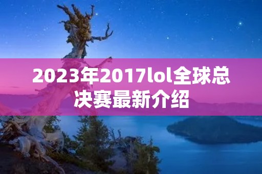 2023年2017lol全球总决赛最新介绍 2023年2017lol全球总决赛最新介绍