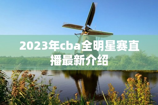2023年cba全明星赛直播最新介绍 2023年cba全明星赛直播最新介绍