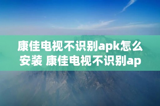 康佳电视不识别apk怎么安装 康佳电视不识别apk怎么安装2022 康佳电视不识别apk怎么安装 康佳电视不识别apk怎么安装2022