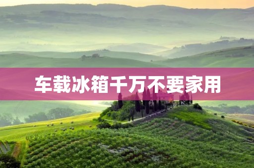 车载冰箱千万不要家用:为什么车载冰箱和家用冰箱不同? 车载冰箱千万不要家用:为什么车载冰箱和家用冰箱不同?