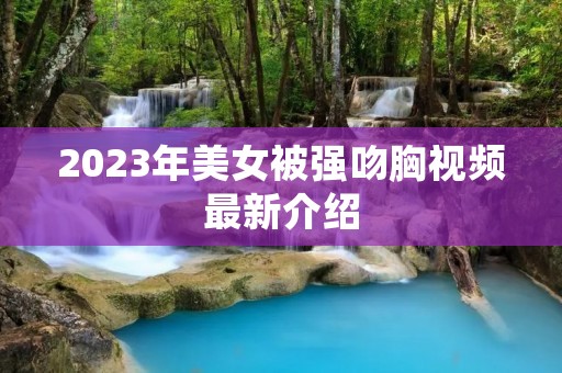 2023年美女被强吻胸视频最新介绍
