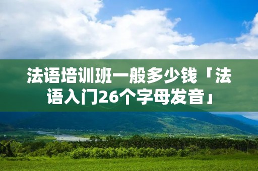 法语培训班一般多少钱「法语入门26个字母发音」