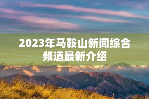 2023年马鞍山新闻综合频道最新介绍 2023年马鞍山新闻综合频道最新介绍