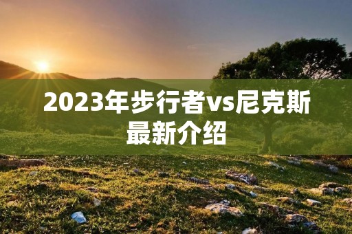 2023年步行者vs尼克斯最新介绍 2023年步行者vs尼克斯最新介绍