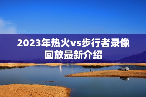 2023年热火vs步行者录像回放最新介绍 2023年热火vs步行者录像回放最新介绍
