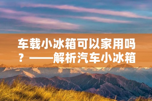 车载小冰箱可以家用吗?——解析汽车小冰箱的适用场景和家庭使用 车载小冰箱可以家用吗?——解析汽车小冰箱的适用场景和家庭使用