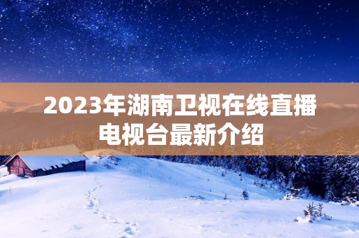 2023年湖南卫视在线直播电视台最新介绍 2023年湖南卫视在线直播电视台最新介绍