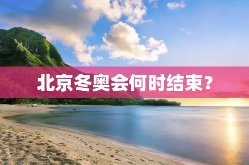 北京冬奥会何时结束? 北京冬奥会何时结束?