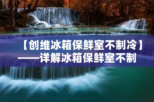 【创维冰箱保鲜室不制冷】——详解冰箱保鲜室不制冷的原因及解决方法 【创维冰箱保鲜室不制冷】——详解冰箱保鲜室不制冷的原因及解决方法