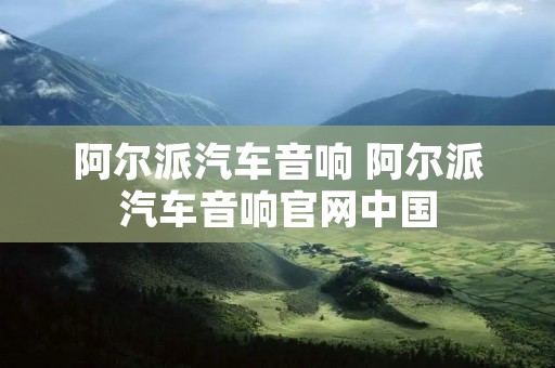 阿尔派汽车音响 阿尔派汽车音响官网中国 阿尔派汽车音响 阿尔派汽车音响官网中国