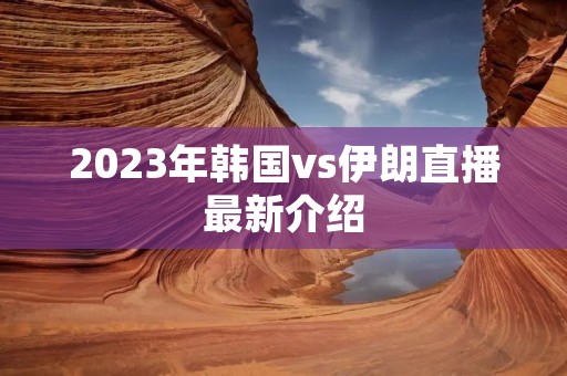 2023年韩国vs伊朗直播最新介绍