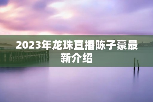 2023年龙珠直播陈子豪最新介绍
