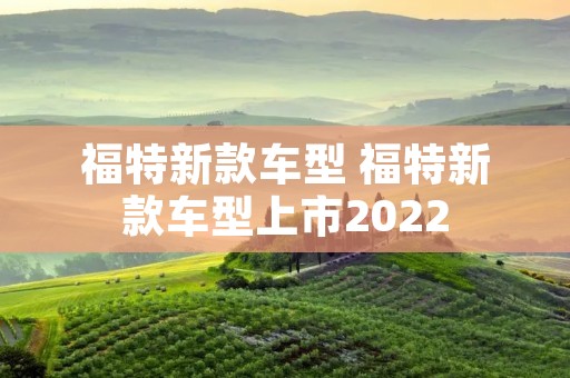 福特新款车型 福特新款车型上市2022 福特新款车型 福特新款车型上市2022