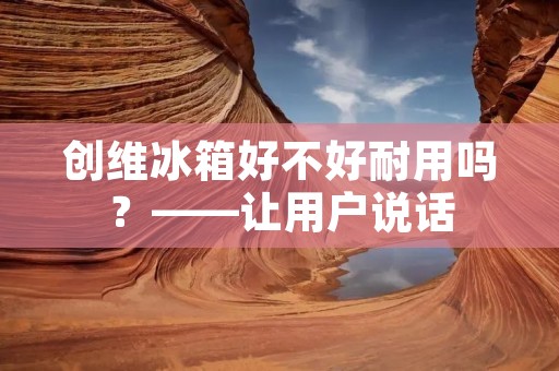 创维冰箱好不好耐用吗?——让用户说话 创维冰箱好不好耐用吗?——让用户说话