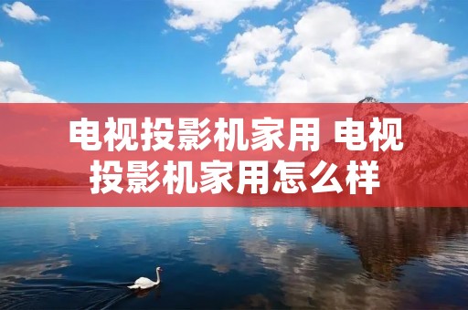 电视投影机家用 电视投影机家用怎么样 电视投影机家用 电视投影机家用怎么样