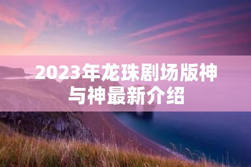 2023年龙珠剧场版神与神最新介绍 2023年龙珠剧场版神与神最新介绍