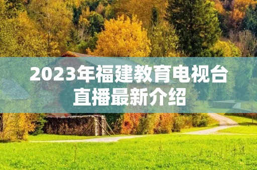 2023年福建教育电视台直播最新介绍 2023年福建教育电视台直播最新介绍