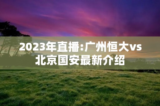 2023年直播:广州恒大vs北京国安最新介绍 2023年直播:广州恒大vs北京国安最新介绍