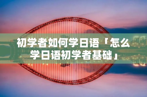 初学者如何学日语「怎么学日语初学者基础」 初学者如何学日语「怎么学日语初学者基础」