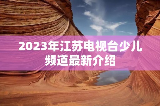 2023年江苏电视台少儿频道最新介绍 2023年江苏电视台少儿频道最新介绍