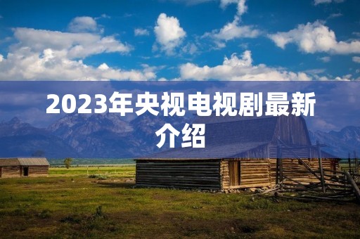 2023年央视电视剧最新介绍 2023年央视电视剧最新介绍
