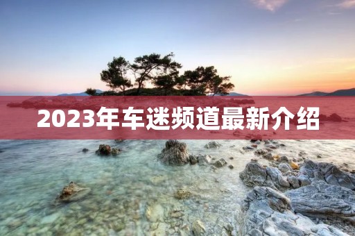 2023年车迷频道最新介绍 2023年车迷频道最新介绍
