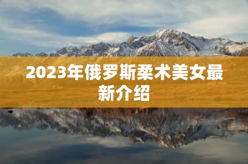 2023年俄罗斯柔术美女最新介绍