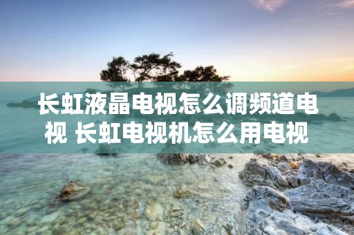 长虹液晶电视怎么调频道电视 长虹电视机怎么用电视上的按钮调频道