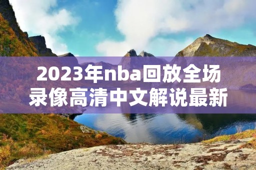 2023年nba回放全场录像高清中文解说最新介绍 2023年nba回放全场录像高清中文解说最新介绍