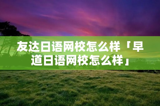 友达日语网校怎么样「早道日语网校怎么样」