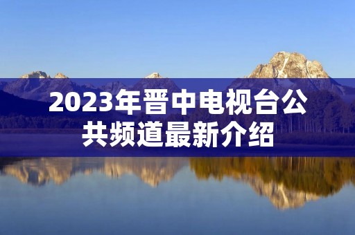 2023年晋中电视台公共频道最新介绍 2023年晋中电视台公共频道最新介绍
