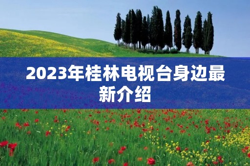 2023年桂林电视台身边最新介绍