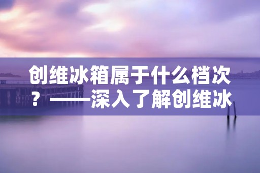 创维冰箱属于什么档次？——深入了解创维冰箱的品质和性价比