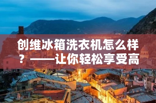 创维冰箱洗衣机怎么样?——让你轻松享受高品质生活 创维冰箱洗衣机怎么样?——让你轻松享受高品质生活