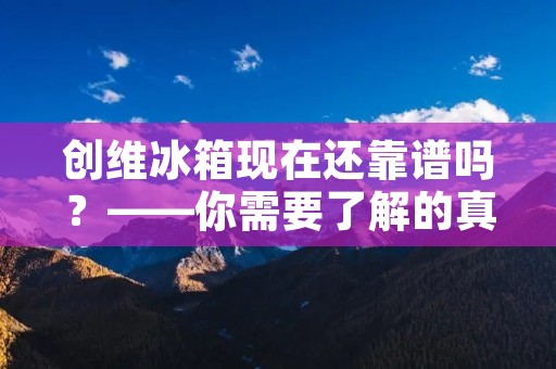 创维冰箱现在还靠谱吗?——你需要了解的真相 创维冰箱现在还靠谱吗?——你需要了解的真相