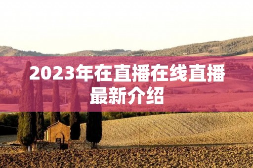 2023年在直播在线直播最新介绍 2023年在直播在线直播最新介绍