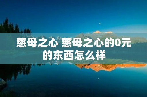 慈母之心 慈母之心的0元的东西怎么样 慈母之心 慈母之心的0元的东西怎么样