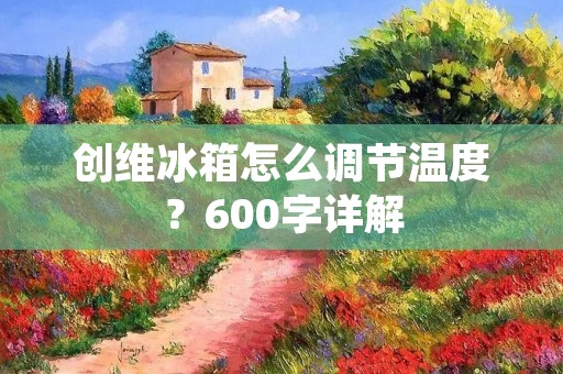 创维冰箱怎么调节温度?600字详解 创维冰箱怎么调节温度?600字详解