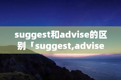suggest和advise的区别「suggest,advise的区别」