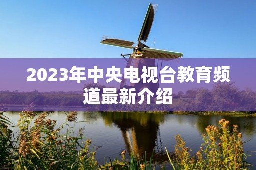 2023年中央电视台教育频道最新介绍 2023年中央电视台教育频道最新介绍